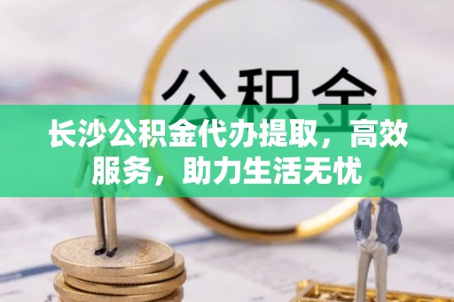 晋宁长沙公积金代办提取，高效服务，助力生活无忧