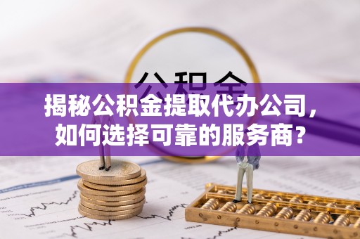 晋宁揭秘公积金提取代办公司，如何选择可靠的服务商？